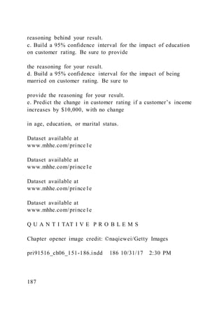 reasoning behind your result.
c. Build a 95% confidence interval for the impact of education
on customer rating. Be sure to provide
the reasoning for your result.
d. Build a 95% confidence interval for the impact of being
married on customer rating. Be sure to
provide the reasoning for your result.
e. Predict the change in customer rating if a customer’s income
increases by $10,000, with no change
in age, education, or marital status.
Dataset available at
www.mhhe.com/prince1e
Dataset available at
www.mhhe.com/prince1e
Dataset available at
www.mhhe.com/prince1e
Dataset available at
www.mhhe.com/prince1e
Q U A N T I TAT I V E P R O B L E M S
Chapter opener image credit: ©naqiewei/Getty Images
pri91516_ch06_151-186.indd 186 10/31/17 2:30 PM
187
 