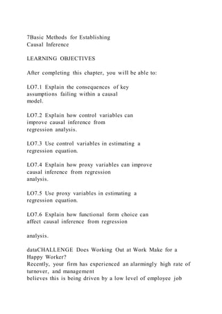 7Basic Methods for Establishing
Causal Inference
LEARNING OBJECTIVES
After completing this chapter, you will be able to:
LO7.1 Explain the consequences of key
assumptions failing within a causal
model.
LO7.2 Explain how control variables can
improve causal inference from
regression analysis.
LO7.3 Use control variables in estimating a
regression equation.
LO7.4 Explain how proxy variables can improve
causal inference from regression
analysis.
LO7.5 Use proxy variables in estimating a
regression equation.
LO7.6 Explain how functional form choice can
affect causal inference from regression
analysis.
dataCHALLENGE Does Working Out at Work Make for a
Happy Worker?
Recently, your firm has experienced an alarmingly high rate of
turnover, and management
believes this is being driven by a low level of employee job
 