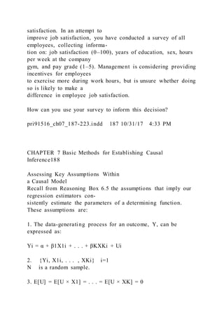 satisfaction. In an attempt to
improve job satisfaction, you have conducted a survey of all
employees, collecting informa-
tion on: job satisfaction (0–100), years of education, sex, hours
per week at the company
gym, and pay grade (1–5). Management is considering providing
incentives for employees
to exercise more during work hours, but is unsure whether doing
so is likely to make a
difference in employee job satisfaction.
How can you use your survey to inform this decision?
pri91516_ch07_187-223.indd 187 10/31/17 4:33 PM
CHAPTER 7 Basic Methods for Establishing Causal
Inference188
Assessing Key Assumptions Within
a Causal Model
Recall from Reasoning Box 6.5 the assumptions that imply our
regression estimators con-
sistently estimate the parameters of a determining function.
These assumptions are:
1. The data-generating process for an outcome, Y, can be
expressed as:
Yi = α + β1X1i + . . . + βKXKi + Ui
2. {Yi, X1i, . . . , XKi} i=1
N is a random sample.
3. E[U] = E[U × X1] = . . . = E[U × XK] = 0
 