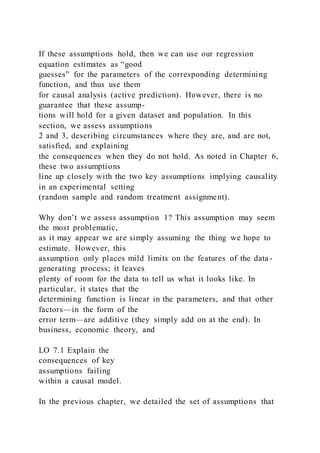 If these assumptions hold, then we can use our regression
equation estimates as “good
guesses” for the parameters of the corresponding determining
function, and thus use them
for causal analysis (active prediction). However, there is no
guarantee that these assump-
tions will hold for a given dataset and population. In this
section, we assess assumptions
2 and 3, describing circumstances where they are, and are not,
satisfied, and explaining
the consequences when they do not hold. As noted in Chapter 6,
these two assumptions
line up closely with the two key assumptions implying causality
in an experimental setting
(random sample and random treatment assignment).
Why don’t we assess assumption 1? This assumption may seem
the most problematic,
as it may appear we are simply assuming the thing we hope to
estimate. However, this
assumption only places mild limits on the features of the data-
generating process; it leaves
plenty of room for the data to tell us what it looks like. In
particular, it states that the
determining function is linear in the parameters, and that other
factors—in the form of the
error term—are additive (they simply add on at the end). In
business, economic theory, and
LO 7.1 Explain the
consequences of key
assumptions failing
within a causal model.
In the previous chapter, we detailed the set of assumptions that
 