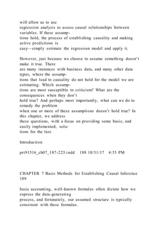 will allow us to use
regression analysis to assess causal relationships between
variables. If these assump-
tions hold, the process of establishing causality and making
active predictions is
easy—simply estimate the regression model and apply it.
However, just because we choose to assume something doesn’t
make it true. There
are many instances with business data, and many other data
types, where the assump-
tions that lead to causality do not hold for the model we are
estimating. Which assump-
tions are most susceptible to criticism? What are the
consequences when they don’t
hold true? And perhaps most importantly, what can we do to
remedy the problem
when one or more of these assumptions doesn’t hold true? In
this chapter, we address
these questions, with a focus on providing some basic, and
easily implemented, solu-
tions for the last.
Introduction
pri91516_ch07_187-223.indd 188 10/31/17 4:33 PM
CHAPTER 7 Basic Methods for Establishing Causal Inference
189
basic accounting, well-known formulas often dictate how we
express the data-generating
process, and fortunately, our assumed structure is typically
consistent with these formulas.
 
