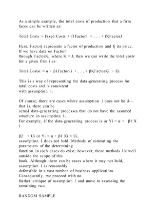 As a simple example, the total costs of production that a firm
faces can be written as:
Total Costs = Fixed Costs + f1Factor1 + . . . + fKFactorJ
Here, Factorj represents a factor of production and fj its price.
If we have data on Factor1
through FactorK, where K < J, then we can write the total costs
for a given firm i as:
Total Costsi = α + β1Factor1i + . . . + βKFactorKi + Ui
This is a way of representing the data-generating process for
total costs and is consistent
with assumption 1.
Of course, there are cases where assumption 1 does not hold—
that is, there can be
actual data-generating processes that do not have the assumed
structure in assumption 1.
For example, if the data-generating process is or Yi = α + β1 X
i
β2 + Ui or Yi = α + β1 Xi × Ui,
assumption 1 does not hold. Methods of estimating the
parameters of the determining
function in such cases do exist; however, these methods lie well
outside the scope of this
book. Although there can be cases where it may not hold,
assumption 1 is reasonably
defensible in a vast number of business applications.
Consequently, we proceed with no
further critique of assumption 1 and move to assessing the
remaining two.
RANDOM SAMPLE
 