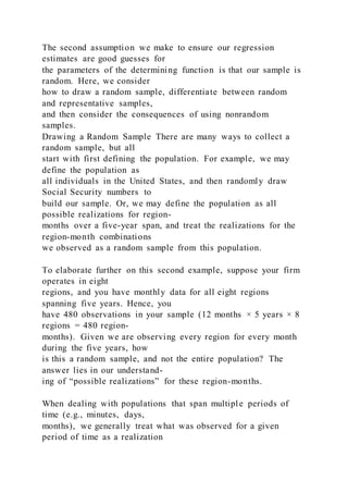 The second assumption we make to ensure our regression
estimates are good guesses for
the parameters of the determining function is that our sample is
random. Here, we consider
how to draw a random sample, differentiate between random
and representative samples,
and then consider the consequences of using nonrandom
samples.
Drawing a Random Sample There are many ways to collect a
random sample, but all
start with first defining the population. For example, we may
define the population as
all individuals in the United States, and then randomly draw
Social Security numbers to
build our sample. Or, we may define the population as all
possible realizations for region-
months over a five-year span, and treat the realizations for the
region-month combinations
we observed as a random sample from this population.
To elaborate further on this second example, suppose your firm
operates in eight
regions, and you have monthly data for all eight regions
spanning five years. Hence, you
have 480 observations in your sample (12 months × 5 years × 8
regions = 480 region-
months). Given we are observing every region for every month
during the five years, how
is this a random sample, and not the entire population? The
answer lies in our understand-
ing of “possible realizations” for these region-months.
When dealing with populations that span multiple periods of
time (e.g., minutes, days,
months), we generally treat what was observed for a given
period of time as a realization
 