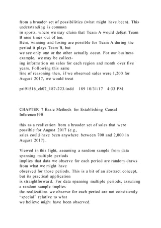 from a broader set of possibilities (what might have been). This
understanding is common
in sports, where we may claim that Team A would defeat Team
B nine times out of ten.
Here, winning and losing are possible for Team A during the
period it plays Team B, but
we see only one or the other actually occur. For our business
example, we may be collect-
ing information on sales for each region and month over five
years. Following this same
line of reasoning then, if we observed sales were 1,200 for
August 2017, we would treat
pri91516_ch07_187-223.indd 189 10/31/17 4:33 PM
CHAPTER 7 Basic Methods for Establishing Causal
Inference190
this as a realization from a broader set of sales that were
possible for August 2017 (e.g.,
sales could have been anywhere between 700 and 2,000 in
August 2017).
Viewed in this light, assuming a random sample from data
spanning multiple periods
implies that data we observe for each period are random draws
from what we might have
observed for those periods. This is a bit of an abstract concept,
but its practical application
is straightforward. For data spanning multiple periods, assuming
a random sample implies
the realizations we observe for each period are not consistently
“special” relative to what
we believe might have been observed.
 