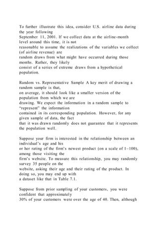 To further illustrate this idea, consider U.S. airline data during
the year following
September 11, 2001. If we collect data at the airline-month
level around this time, it is not
reasonable to assume the realizations of the variables we collect
(of airline revenue) are
random draws from what might have occurred during those
months. Rather, they likely
consist of a series of extreme draws from a hypothetical
population.
Random vs. Representative Sample A key merit of drawing a
random sample is that,
on average, it should look like a smaller version of the
population from which we are
drawing. We expect the information in a random sample to
“represent” the information
contained in its corresponding population. However, for any
given sample of data, the fact
that it was drawn randomly does not guarantee that it represents
the population well.
Suppose your firm is interested in the relationship between an
individual’s age and his
or her rating of the firm’s newest product (on a scale of 1–100),
among those visiting the
firm’s website. To measure this relationship, you may randomly
survey 35 people on the
website, asking their age and their rating of the product. In
doing so, you may end up with
a dataset like that in Table 7.1.
Suppose from prior sampling of your customers, you were
confident that approximately
30% of your customers were over the age of 40. Then, although
 