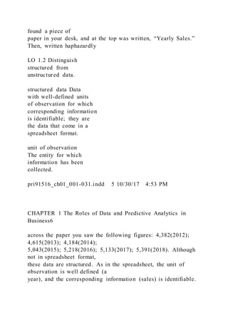 found a piece of
paper in your desk, and at the top was written, “Yearly Sales.”
Then, written haphazardly
LO 1.2 Distinguish
structured from
unstructured data.
structured data Data
with well-defined units
of observation for which
corresponding information
is identifiable; they are
the data that come in a
spreadsheet format.
unit of observation
The entity for which
information has been
collected.
pri91516_ch01_001-031.indd 5 10/30/17 4:53 PM
CHAPTER 1 The Roles of Data and Predictive Analytics in
Business6
across the paper you saw the following figures: 4,382(2012);
4,615(2013); 4,184(2014);
5,043(2015); 5,218(2016); 5,133(2017); 5,391(2018). Although
not in spreadsheet format,
these data are structured. As in the spreadsheet, the unit of
observation is well defined (a
year), and the corresponding information (sales) is identifiable.
 