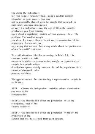 you chose the individuals
for your sample randomly (e.g., using a random number
generator on your server), you may
not be especially pleased with the sample that resulted. In
particular, you have information
on very few individuals over the age of 40 in the sample,
precluding you from learning
much about a significant portion of your customer base. The
problem: The random sample
you drew, by simple chance, is not very representative of the
population. As a result, we
may worry that we can’t learn very much about the preferences
of our “over-40” customers.
To avoid situations like that occurring in Table 7.1, it is
common practice to take
measures to collect a representative sample. A representative
sample is a sample whose
distribution approximately matches that of the population for a
subset of observed, inde-
pendent variables.
The typical method for constructing a representative sample is
as follows:
STEP 1: Choose the independent variables whose distribution
you want to be
representative.
STEP 2: Use information about the population to stratify
(categorize) each of the
chosen variables.
STEP 3: Use information about the population to pre-set the
proportion of the
sample that will be selected from each stratum.
 