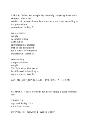 STEP 4: Collect the sample by randomly sampling from each
stratum, where the
number of random draws from each stratum is set according to
the proportions
determined in Step 3.
representative
sample
A sample whose
distribution
approximately matches
that of the population
for a subset of observed,
independent variables.
constructing
a representative
sample
The four steps that are to
be followed in building a
representative sample.
pri91516_ch07_187-223.indd 190 10/31/17 4:33 PM
CHAPTER 7 Basic Methods for Establishing Causal Inference
191
TABLE 7.1
Age and Rating Data
for a New Product
INDIVIDUAL NUMBE R AGE R ATING
 