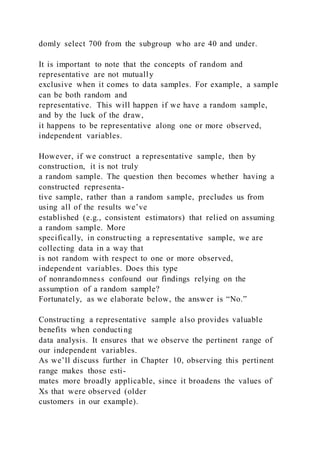 domly select 700 from the subgroup who are 40 and under.
It is important to note that the concepts of random and
representative are not mutually
exclusive when it comes to data samples. For example, a sample
can be both random and
representative. This will happen if we have a random sample,
and by the luck of the draw,
it happens to be representative along one or more observed,
independent variables.
However, if we construct a representative sample, then by
construction, it is not truly
a random sample. The question then becomes whether having a
constructed representa-
tive sample, rather than a random sample, precludes us from
using all of the results we’ve
established (e.g., consistent estimators) that relied on assuming
a random sample. More
specifically, in constructing a representative sample, we are
collecting data in a way that
is not random with respect to one or more observed,
independent variables. Does this type
of nonrandomness confound our findings relying on the
assumption of a random sample?
Fortunately, as we elaborate below, the answer is “No.”
Constructing a representative sample also provides valuable
benefits when conducting
data analysis. It ensures that we observe the pertinent range of
our independent variables.
As we’ll discuss further in Chapter 10, observing this pertinent
range makes those esti-
mates more broadly applicable, since it broadens the values of
Xs that were observed (older
customers in our example).
 