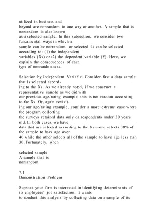 utilized in business and
beyond are nonrandom in one way or another. A sample that is
nonrandom is also known
as a selected sample. In this subsection, we consider two
fundamental ways in which a
sample can be nonrandom, or selected. It can be selected
according to: (1) the independent
variables (Xs) or (2) the dependent variable (Y). Here, we
explain the consequences of each
type of nonrandomness.
Selection by Independent Variable. Consider first a data sample
that is selected accord-
ing to the Xs. As we already noted, if we construct a
representative sample as we did with
our previous age/rating example, this is not random according
to the Xs. Or, again revisit-
ing our age/rating example, consider a more extreme case where
the program collecting
the surveys retained data only on respondents under 30 years
old. In both cases, we have
data that are selected according to the Xs—one selects 30% of
the sample to have age over
40 while the other selects all of the sample to have age less than
30. Fortunately, when
selected sample
A sample that is
nonrandom.
7.1
Demonstration Problem
Suppose your firm is interested in identifyi ng determinants of
its employees’ job satisfaction. It wants
to conduct this analysis by collecting data on a sample of its
 