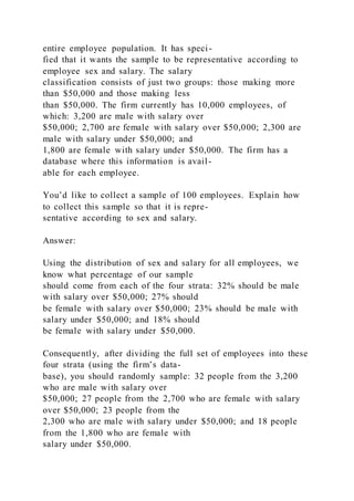entire employee population. It has speci-
fied that it wants the sample to be representative according to
employee sex and salary. The salary
classification consists of just two groups: those making more
than $50,000 and those making less
than $50,000. The firm currently has 10,000 employees, of
which: 3,200 are male with salary over
$50,000; 2,700 are female with salary over $50,000; 2,300 are
male with salary under $50,000; and
1,800 are female with salary under $50,000. The firm has a
database where this information is avail-
able for each employee.
You’d like to collect a sample of 100 employees. Explain how
to collect this sample so that it is repre-
sentative according to sex and salary.
Answer:
Using the distribution of sex and salary for all employees, we
know what percentage of our sample
should come from each of the four strata: 32% should be male
with salary over $50,000; 27% should
be female with salary over $50,000; 23% should be male with
salary under $50,000; and 18% should
be female with salary under $50,000.
Consequently, after dividing the full set of employees into these
four strata (using the firm’s data-
base), you should randomly sample: 32 people from the 3,200
who are male with salary over
$50,000; 27 people from the 2,700 who are female with salary
over $50,000; 23 people from the
2,300 who are male with salary under $50,000; and 18 people
from the 1,800 who are female with
salary under $50,000.
 