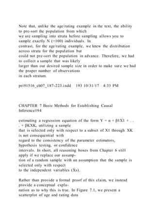 Note that, unlike the age/rating example in the text, the ability
to pre-sort the population from which
we are sampling into strata before sampling allows you to
sample exactly N (=100) individuals. In
contrast, for the age/rating example, we knew the distribution
across strata for the population but
could not pre-sort the population in advance. Therefore, we had
to collect a sample that was likely
larger than our desired sample size in order to make sure we had
the proper number of observations
in each stratum.
pri91516_ch07_187-223.indd 193 10/31/17 4:33 PM
CHAPTER 7 Basic Methods for Establishing Causal
Inference194
estimating a regression equation of the form Y = α + β1X1 + . .
. + βKXK, utilizing a sample
that is selected only with respect to a subset of X1 through XK
is not consequential with
regard to the consistency of the parameter estimators,
hypothesis testing, or confidence
intervals. In short, all reasoning boxes from Chapter 6 still
apply if we replace our assump-
tion of a random sample with an assumption that the sample is
selected only with respect
to the independent variables (Xs).
Rather than provide a formal proof of this claim, we instead
provide a conceptual expla-
nation as to why this is true. In Figure 7.1, we present a
scatterplot of age and rating data
 
