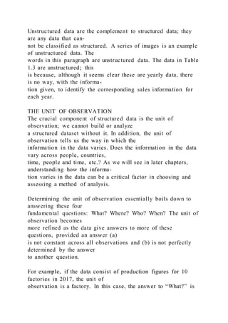 Unstructured data are the complement to structured data; they
are any data that can-
not be classified as structured. A series of images is an example
of unstructured data. The
words in this paragraph are unstructured data. The data in Table
1.3 are unstructured; this
is because, although it seems clear these are yearly data, there
is no way, with the informa-
tion given, to identify the corresponding sales information for
each year.
THE UNIT OF OBSERVATION
The crucial component of structured data is the unit of
observation; we cannot build or analyze
a structured dataset without it. In addition, the unit of
observation tells us the way in which the
information in the data varies. Does the information in the data
vary across people, countries,
time, people and time, etc.? As we will see in later chapters,
understanding how the informa-
tion varies in the data can be a critical factor in choosing and
assessing a method of analysis.
Determining the unit of observation essentially boils down to
answering these four
fundamental questions: What? Where? Who? When? The unit of
observation becomes
more refined as the data give answers to more of these
questions, provided an answer (a)
is not constant across all observations and (b) is not perfectly
determined by the answer
to another question.
For example, if the data consist of production figures for 10
factories in 2017, the unit of
observation is a factory. In this case, the answer to “What?” is
 
