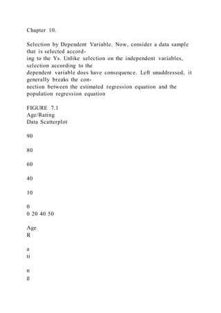 Chapter 10.
Selection by Dependent Variable. Now, consider a data sample
that is selected accord-
ing to the Ys. Unlike selection on the independent variables,
selection according to the
dependent variable does have consequence. Left unaddressed, it
generally breaks the con-
nection between the estimated regression equation and the
population regression equation
FIGURE 7.1
Age/Rating
Data Scatterplot
90
80
60
40
10
0
0 20 40 50
Age
R
a
ti
n
g
 