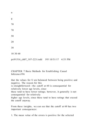 n
g
70
70
50
20
30
10 30 60
pri91516_ch07_187-223.indd 195 10/31/17 4:33 PM
CHAPTER 7 Basic Methods for Establishing Causal
Inference196
that the values for U are balanced between being positive and
negative. The reason for this
is straightforward—the cutoff at 60 is consequential for
relatively lower age levels, since
these tend to have lower ratings; however, it generally is not
consequential for relatively
higher age levels, since these tend to have ratings that exceed
the cutoff anyway.
From these insights, we can see that the cutoff at 60 has two
important consequences:
1. The mean value of the errors is positive for the selected
 