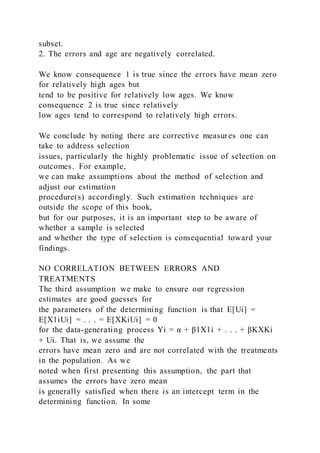 subset.
2. The errors and age are negatively correlated.
We know consequence 1 is true since the errors have mean zero
for relatively high ages but
tend to be positive for relatively low ages. We know
consequence 2 is true since relatively
low ages tend to correspond to relatively high errors.
We conclude by noting there are corrective measures one can
take to address selection
issues, particularly the highly problematic issue of selection on
outcomes. For example,
we can make assumptions about the method of selection and
adjust our estimation
procedure(s) accordingly. Such estimation techniques are
outside the scope of this book,
but for our purposes, it is an important step to be aware of
whether a sample is selected
and whether the type of selection is consequential toward your
findings.
NO CORRELATION BETWEEN ERRORS AND
TREATMENTS
The third assumption we make to ensure our regression
estimates are good guesses for
the parameters of the determining function is that E[Ui] =
E[X1iUi] = . . . = E[XKiUi] = 0
for the data-generating process Yi = α + β1X1i + . . . + βKXKi
+ Ui. That is, we assume the
errors have mean zero and are not correlated with the treatments
in the population. As we
noted when first presenting this assumption, the part that
assumes the errors have zero mean
is generally satisfied when there is an intercept term in the
determining function. In some
 