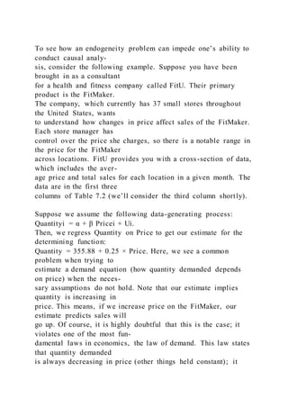 To see how an endogeneity problem can impede one’s ability to
conduct causal analy-
sis, consider the following example. Suppose you have been
brought in as a consultant
for a health and fitness company called FitU. Their primary
product is the FitMaker.
The company, which currently has 37 small stores throughout
the United States, wants
to understand how changes in price affect sales of the FitMaker.
Each store manager has
control over the price she charges, so there is a notable range in
the price for the FitMaker
across locations. FitU provides you with a cross-section of data,
which includes the aver-
age price and total sales for each location in a given month. The
data are in the first three
columns of Table 7.2 (we’ll consider the third column shortly).
Suppose we assume the following data-generating process:
Quantityi = α + β Pricei + Ui.
Then, we regress Quantity on Price to get our estimate for the
determining function:
Quantity = 355.88 + 0.25 × Price. Here, we see a common
problem when trying to
estimate a demand equation (how quantity demanded depends
on price) when the neces-
sary assumptions do not hold. Note that our estimate implies
quantity is increasing in
price. This means, if we increase price on the FitMaker, our
estimate predicts sales will
go up. Of course, it is highly doubtful that this is the case; it
violates one of the most fun-
damental laws in economics, the law of demand. This law states
that quantity demanded
is always decreasing in price (other things held constant); it
 