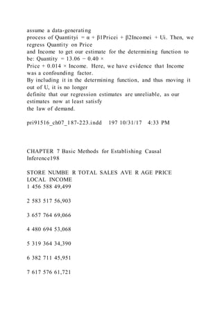 assume a data-generating
process of Quantityi = α + β1Pricei + β2Incomei + Ui. Then, we
regress Quantity on Price
and Income to get our estimate for the determining function to
be: Quantity = 13.06 − 0.40 ×
Price + 0.014 × Income. Here, we have evidence that Income
was a confounding factor.
By including it in the determining function, and thus moving it
out of U, it is no longer
definite that our regression estimates are unreliable, as our
estimates now at least satisfy
the law of demand.
pri91516_ch07_187-223.indd 197 10/31/17 4:33 PM
CHAPTER 7 Basic Methods for Establishing Causal
Inference198
STORE NUMBE R TOTAL SALES AVE R AGE PRICE
LOCAL INCOME
1 456 588 49,499
2 583 517 56,903
3 657 764 69,066
4 480 694 53,068
5 319 364 34,390
6 382 711 45,951
7 617 576 61,721
 