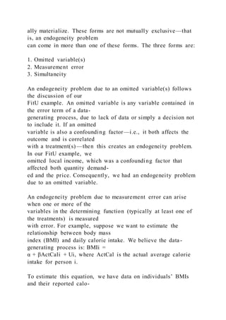 ally materialize. These forms are not mutually exclusive—that
is, an endogeneity problem
can come in more than one of these forms. The three forms are:
1. Omitted variable(s)
2. Measurement error
3. Simultaneity
An endogeneity problem due to an omitted variable(s) follows
the discussion of our
FitU example. An omitted variable is any variable contained in
the error term of a data-
generating process, due to lack of data or simply a decision not
to include it. If an omitted
variable is also a confounding factor—i.e., it both affects the
outcome and is correlated
with a treatment(s)—then this creates an endogeneity problem.
In our FitU example, we
omitted local income, which was a confounding factor that
affected both quantity demand-
ed and the price. Consequently, we had an endogeneity problem
due to an omitted variable.
An endogeneity problem due to measurement error can arise
when one or more of the
variables in the determining function (typically at least one of
the treatments) is measured
with error. For example, suppose we want to estimate the
relationship between body mass
index (BMI) and daily calorie intake. We believe the data-
generating process is: BMIi =
α + βActCali + Ui, where ActCal is the actual average calorie
intake for person i.
To estimate this equation, we have data on individuals’ BMIs
and their reported calo-
 