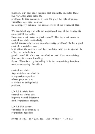 function, our new specification that explicitly includes these
two variables eliminates the
problem. In this scenario, C1 and C2 play the role of control
variables, designed to allow
us to properly estimate the causal effect of the treatment (X).
We can label any variable not considered one of the treatments
as a control variable.
However, what makes a good control? That is, what makes a
control variable particularly
useful toward alleviating an endogeneity problem? To be a good
control, a variable must
both affect the outcome and be correlated with the treatment. In
effect, a variable is a
good control if, when not included as part of the determining
function, it is a confounding
factor. Therefore, by including it in the determining function,
we are measuring the effect
control variable
Any variable included in
a regression equation
whose purpose is to
alleviate an endogeneity
problem.
LO 7.2 Explain how
control variables can
improve causal inference
from regression analysis.
LO 7.3 Use control
variables in estimating a
regression equation.
pri91516_ch07_187-223.indd 200 10/31/17 4:33 PM
 
