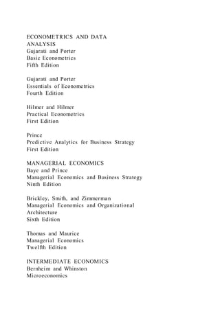 ECONOMETRICS AND DATA
ANALYSIS
Gujarati and Porter
Basic Econometrics
Fifth Edition
Gujarati and Porter
Essentials of Econometrics
Fourth Edition
Hilmer and Hilmer
Practical Econometrics
First Edition
Prince
Predictive Analytics for Business Strategy
First Edition
MANAGERIAL ECONOMICS
Baye and Prince
Managerial Economics and Business Strategy
Ninth Edition
Brickley, Smith, and Zimmerman
Managerial Economics and Organizational
Architecture
Sixth Edition
Thomas and Maurice
Managerial Economics
Twelfth Edition
INTERMEDIATE ECONOMICS
Bernheim and Whinston
Microeconomics
 