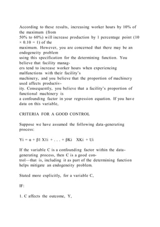 According to these results, increasing worker hours by 10% of
the maximum (from
50% to 60%) will increase production by 1 percentage point (10
× 0.10 = 1) of the
maximum. However, you are concerned that there may be an
endogeneity problem
using this specification for the determining function. You
believe that facility manag-
ers tend to increase worker hours when experiencing
malfunctions with their facility’s
machinery, and you believe that the proportion of machinery
used affects productiv-
ity. Consequently, you believe that a facility’s proportion of
functional machinery is
a confounding factor in your regression equation. If you have
data on this variable,
CRITERIA FOR A GOOD CONTROL
Suppose we have assumed the following data-generating
process:
Yi = α + β1 X1i + . . . + βKi    XKi + Ui
If the variable C is a confounding factor within the data-
generating process, then C is a good con-
trol—that is, including it as part of the determining function
helps mitigate an endogeneity problem.
Stated more explicitly, for a variable C,
IF:
1. C affects the outcome, Y,
 
