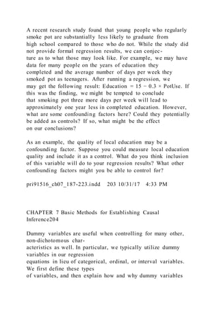 A recent research study found that young people who regularly
smoke pot are substantially less likely to graduate from
high school compared to those who do not. While the study did
not provide formal regression results, we can conjec-
ture as to what those may look like. For example, we may have
data for many people on the years of education they
completed and the average number of days per week they
smoked pot as teenagers. After running a regression, we
may get the following result: Education = 15 − 0.3 × PotUse. If
this was the finding, we might be tempted to conclude
that smoking pot three more days per week will lead to
approximately one year less in completed education. However,
what are some confounding factors here? Could they potentially
be added as controls? If so, what might be the effect
on our conclusions?
As an example, the quality of local education may be a
confounding factor. Suppose you could measure local education
quality and include it as a control. What do you think inclusion
of this variable will do to your regression results? What other
confounding factors might you be able to control for?
pri91516_ch07_187-223.indd 203 10/31/17 4:33 PM
CHAPTER 7 Basic Methods for Establishing Causal
Inference204
Dummy variables are useful when controlling for many other,
non-dichotomous char-
acteristics as well. In particular, we typically utilize dummy
variables in our regression
equations in lieu of categorical, ordinal, or interval variables.
We first define these types
of variables, and then explain how and why dummy variables
 
