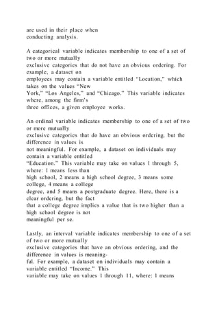 are used in their place when
conducting analysis.
A categorical variable indicates membership to one of a set of
two or more mutually
exclusive categories that do not have an obvious ordering. For
example, a dataset on
employees may contain a variable entitled “Location,” which
takes on the values “New
York,” “Los Angeles,” and “Chicago.” This variable indicates
where, among the firm’s
three offices, a given employee works.
An ordinal variable indicates membership to one of a set of two
or more mutually
exclusive categories that do have an obvious ordering, but the
difference in values is
not meaningful. For example, a dataset on individuals may
contain a variable entitled
“Education.” This variable may take on values 1 through 5,
where: 1 means less than
high school, 2 means a high school degree, 3 means some
college, 4 means a college
degree, and 5 means a postgraduate degree. Here, there is a
clear ordering, but the fact
that a college degree implies a value that is two higher than a
high school degree is not
meaningful per se.
Lastly, an interval variable indicates membership to one of a set
of two or more mutually
exclusive categories that have an obvious ordering, and the
difference in values is meaning-
ful. For example, a dataset on individuals may contain a
variable entitled “Income.” This
variable may take on values 1 through 11, where: 1 means
 