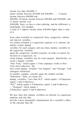 income less than $10,000; 2
means income between $10,000 and $20,000; . . . ; 9 means
income between $80,000 and
$90,000; 10 means income between $90,000 and $100,000; and
11 means income over
$100,000. Here, we have a clear ordering, and the difference is
meaningful. For example,
a value of 7 implies income about $30,000 higher than a value
of 4.
Even when recorded in a numerical form, categorical, ordinal,
and interval variables
are seldom included in a regression equation as is. Instead, the
analyst creates dummy
variables for each category and uses these dummy variables in
the regression. Consider
again the categorical variable Location. In order to control for
location in a regression, we
create dummy variables, one for each category. Specifically, we
create a dummy variable
“New York,” which equals 1 if the employee works in New
York and 0 otherwise. We
also create dummy variables “Los Angeles” and “Chicago” with
analogous definitions.
As another example, consider again the ordinal variable
“Education.” Here, we create five
dummy variables: “Less than H.S.” which equals 1 if Education
equals 1 and 0 otherwise,
“H.S.” which equals 1 if Education equals 2 and 0 otherwise, . .
. , “Postgrad” which equals 1
if Education equals 5 and 0 otherwise.
We now show how dummy variables are utilized in a regression
equation and why they
provide a more meaningful interpretation for a variable’s effect
on the outcome than the
 