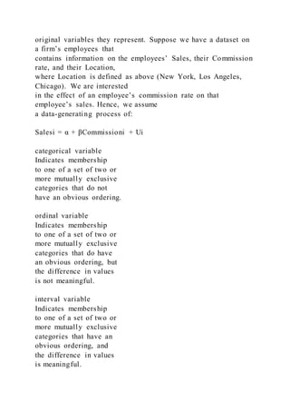 original variables they represent. Suppose we have a dataset on
a firm’s employees that
contains information on the employees’ Sales, their Commission
rate, and their Location,
where Location is defined as above (New York, Los Angeles,
Chicago). We are interested
in the effect of an employee’s commission rate on that
employee’s sales. Hence, we assume
a data-generating process of:
Salesi = α + βCommissioni + Ui
categorical variable
Indicates membership
to one of a set of two or
more mutually exclusive
categories that do not
have an obvious ordering.
ordinal variable
Indicates membership
to one of a set of two or
more mutually exclusive
categories that do have
an obvious ordering, but
the difference in values
is not meaningful.
interval variable
Indicates membership
to one of a set of two or
more mutually exclusive
categories that have an
obvious ordering, and
the difference in values
is meaningful.
 