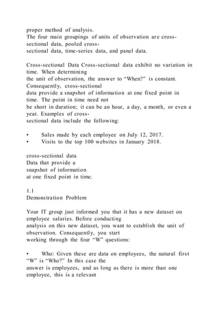 proper method of analysis.
The four main groupings of units of observation are cross-
sectional data, pooled cross-
sectional data, time-series data, and panel data.
Cross-sectional Data Cross-sectional data exhibit no variation in
time. When determining
the unit of observation, the answer to “When?” is constant.
Consequently, cross-sectional
data provide a snapshot of information at one fixed point in
time. The point in time need not
be short in duration; it can be an hour, a day, a month, or even a
year. Examples of cross-
sectional data include the following:
• Sales made by each employee on July 12, 2017.
• Visits to the top 100 websites in January 2018.
cross-sectional data
Data that provide a
snapshot of information
at one fixed point in time.
1.1
Demonstration Problem
Your IT group just informed you that it has a new dataset on
employee salaries. Before conducting
analysis on this new dataset, you want to establish the unit of
observation. Consequently, you start
working through the four “W” questions:
• Who: Given these are data on employees, the natural first
“W” is “Who?” In this case the
answer is employees, and as long as there is more than one
employee, this is a relevant
 