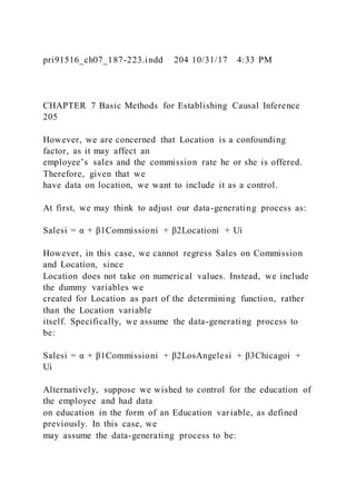 pri91516_ch07_187-223.indd 204 10/31/17 4:33 PM
CHAPTER 7 Basic Methods for Establishing Causal Inference
205
However, we are concerned that Location is a confounding
factor, as it may affect an
employee’s sales and the commission rate he or she is offered.
Therefore, given that we
have data on location, we want to include it as a control.
At first, we may think to adjust our data-generating process as:
Salesi = α + β1Commissioni + β2Locationi + Ui
However, in this case, we cannot regress Sales on Commission
and Location, since
Location does not take on numerical values. Instead, we include
the dummy variables we
created for Location as part of the determining function, rather
than the Location variable
itself. Specifically, we assume the data-generating process to
be:
Salesi = α + β1Commissioni + β2LosAngelesi + β3Chicagoi +
Ui
Alternatively, suppose we wished to control for the education of
the employee and had data
on education in the form of an Education variable, as defined
previously. In this case, we
may assume the data-generating process to be:
 