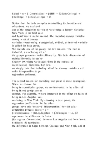 Salesi = α + β1Commissioni + β2HSi + β3SomeCollegei +
β4Collegei + β5PostCollegei + Ui
Notice that, for both examples (controlling for location and
education), we excluded
one of the categories for which we created a dummy variable:
New York in the first case
and LessThanHS in the second. The excluded dummy variable
among a set of dummy
variables representing a categorical, ordinal, or interval variable
is called the base group.
We exclude one of the groups for two reasons. The first is
technical, as including all of
the groups generates multicollinearity. We defer discussion of
multicollinearity issues to
Chapter 10, where we discuss them in the context of
identification problems. For now,
we simply note that including all of the dummy variables will
make it impossible to get
regression estimates.
The second reason for excluding one group is more conceptual.
When we control for
being in a particular group, we are interested in the effect of
being in one group versus
another. For example, we are interested in the effect on Sales of
being in Los Angeles ver-
sus being in New York. By choosing a base group, the
regression coefficients for the other
groups have this “relative” interpretation. For the data-
generating process Salesi = α +
β1Commissioni + β2LosAngelesi + β3Chicagoi + Ui, β2
represents the difference in Sales
(for a given Commission) between Los Angeles and New York.
Similarly, β3 represents
the difference in Sales between Chicago and New York, and if
 