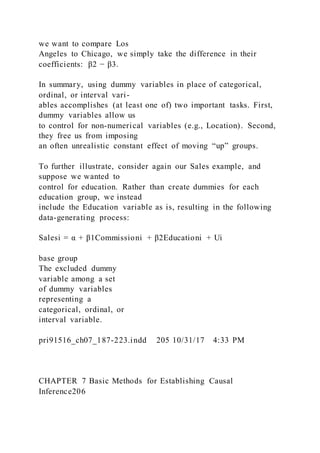 we want to compare Los
Angeles to Chicago, we simply take the difference in their
coefficients: β2 − β3.
In summary, using dummy variables in place of categorical,
ordinal, or interval vari-
ables accomplishes (at least one of) two important tasks. First,
dummy variables allow us
to control for non-numerical variables (e.g., Location). Second,
they free us from imposing
an often unrealistic constant effect of moving “up” groups.
To further illustrate, consider again our Sales example, and
suppose we wanted to
control for education. Rather than create dummies for each
education group, we instead
include the Education variable as is, resulting in the following
data-generating process:
Salesi = α + β1Commissioni + β2Educationi + Ui
base group
The excluded dummy
variable among a set
of dummy variables
representing a
categorical, ordinal, or
interval variable.
pri91516_ch07_187-223.indd 205 10/31/17 4:33 PM
CHAPTER 7 Basic Methods for Establishing Causal
Inference206
 