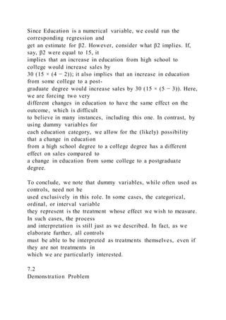 Since Education is a numerical variable, we could run the
corresponding regression and
get an estimate for β2. However, consider what β2 implies. If,
say, β2 were equal to 15, it
implies that an increase in education from high school to
college would increase sales by
30 (15 × (4 − 2)); it also implies that an increase in education
from some college to a post-
graduate degree would increase sales by 30 (15 × (5 − 3)). Here,
we are forcing two very
different changes in education to have the same effect on the
outcome, which is difficult
to believe in many instances, including this one. In contrast, by
using dummy variables for
each education category, we allow for the (likely) possibility
that a change in education
from a high school degree to a college degree has a different
effect on sales compared to
a change in education from some college to a postgraduate
degree.
To conclude, we note that dummy variables, while often used as
controls, need not be
used exclusively in this role. In some cases, the categorical,
ordinal, or interval variable
they represent is the treatment whose effect we wish to measure.
In such cases, the process
and interpretation is still just as we described. In fact, as we
elaborate further, all controls
must be able to be interpreted as treatments themselves, even if
they are not treatments in
which we are particularly interested.
7.2
Demonstration Problem
 