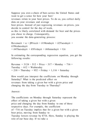Suppose you own a chain of bars across the United States and
want to get a sense for how your bars’
revenues relate to your beer prices. To do so, you collect daily
data on your revenues and average
beer prices. Instead of just regressing revenues on prices, you
decide to control for the day of week,
as this is likely correlated with demand for beer and the prices
you chose to charge. Consequently,
you assume the data-generating process:
Revenueit = α + βPriceit + δ1Mondayit + δ2Tuesdayit +
δ3Wednesdayit
+ δ4Thursdayit + δ5Fridayit + δ6Saturdayit + Uit
In estimating the corresponding regression equation, you get the
following results:
Revenue = 3124 − 512 × Price − 317 × Monday − 716 ×
Tuesday − 612 × Wednesday
+ 218 × Thursday + 952 × Friday + 1,116 × Saturday
How would you interpret the coefficients on Monday through
Saturday? What is the predicted effect on
revenues from taking a given bar with a given price and
changing the day from Tuesday to Thursday?
Answer:
The coefficients on Monday through Saturday represent the
effect of taking a given bar with a given
price and changing the day from Sunday to one of those
respective days. For example, the coefficient
of −716 on Tuesday implies that for a given bar with a given
beer price, moving from Sunday to
Tuesday lowers revenue by $716. Here, Sunday is playing the
role of our base day. If we take a
 