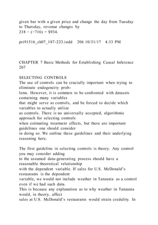 given bar with a given price and change the day from Tuesday
to Thursday, revenue changes by
218 − (−716) = $934.
pri91516_ch07_187-223.indd 206 10/31/17 4:33 PM
CHAPTER 7 Basic Methods for Establishing Causal Inference
207
SELECTING CONTROLS
The use of controls can be crucially important when trying to
eliminate endogeneity prob-
lems. However, it is common to be confronted with datasets
containing many variables
that might serve as controls, and be forced to decide which
variables to actually utilize
as controls. There is no universally accepted, algorithmic
approach for selecting controls
when estimating treatment effects, but there are important
guidelines one should consider
in doing so. We outline these guidelines and their underlying
reasoning here.
The first guideline in selecting controls is theory. Any control
you may consider adding
to the assumed data-generating process should have a
reasonable theoretical relationship
with the dependent variable. If sales for U.S. McDonald’s
restaurants is the dependent
variable, we would not include weather in Tanzania as a control
even if we had such data.
This is because any explanation as to why weather in Tanzania
would, in theory, affect
sales at U.S. McDonald’s restaurants would strain credulity. In
 