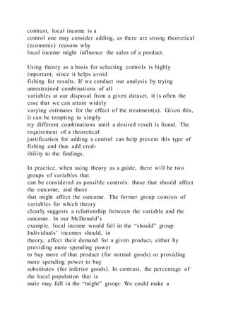 contrast, local income is a
control one may consider adding, as there are strong theoretical
(economic) reasons why
local income might influence the sales of a product.
Using theory as a basis for selecting controls is highly
important, since it helps avoid
fishing for results. If we conduct our analysis by trying
unrestrained combinations of all
variables at our disposal from a given dataset, it is often the
case that we can attain widely
varying estimates for the effect of the treatment(s). Given this,
it can be tempting to simply
try different combinations until a desired result is found. The
requirement of a theoretical
justification for adding a control can help prevent this type of
fishing and thus add cred-
ibility to the findings.
In practice, when using theory as a guide, there will be two
groups of variables that
can be considered as possible controls: those that should affect
the outcome, and those
that might affect the outcome. The former group consists of
variables for which theory
clearly suggests a relationship between the variable and the
outcome. In our McDonald’s
example, local income would fall in the “should” group:
Individuals’ incomes should, in
theory, affect their demand for a given product, either by
providing more spending power
to buy more of that product (for normal goods) or providing
more spending power to buy
substitutes (for inferior goods). In contrast, the percentage of
the local population that is
male may fall in the “might” group: We could make a
 