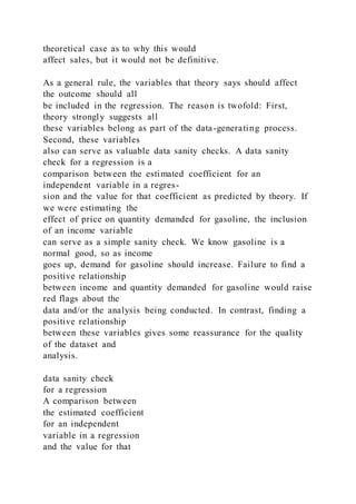theoretical case as to why this would
affect sales, but it would not be definitive.
As a general rule, the variables that theory says should affect
the outcome should all
be included in the regression. The reason is twofold: First,
theory strongly suggests all
these variables belong as part of the data-generating process.
Second, these variables
also can serve as valuable data sanity checks. A data sanity
check for a regression is a
comparison between the estimated coefficient for an
independent variable in a regres-
sion and the value for that coefficient as predicted by theory. If
we were estimating the
effect of price on quantity demanded for gasoline, the inclusion
of an income variable
can serve as a simple sanity check. We know gasoline is a
normal good, so as income
goes up, demand for gasoline should increase. Failure to find a
positive relationship
between income and quantity demanded for gasoline would raise
red flags about the
data and/or the analysis being conducted. In contrast, finding a
positive relationship
between these variables gives some reassurance for the quality
of the dataset and
analysis.
data sanity check
for a regression
A comparison between
the estimated coefficient
for an independent
variable in a regression
and the value for that
 