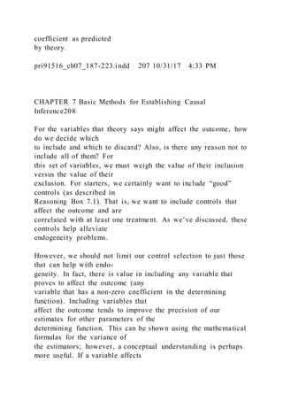 coefficient as predicted
by theory.
pri91516_ch07_187-223.indd 207 10/31/17 4:33 PM
CHAPTER 7 Basic Methods for Establishing Causal
Inference208
For the variables that theory says might affect the outcome, how
do we decide which
to include and which to discard? Also, is there any reason not to
include all of them? For
this set of variables, we must weigh the value of their inclusion
versus the value of their
exclusion. For starters, we certainly want to include “good”
controls (as described in
Reasoning Box 7.1). That is, we want to include controls that
affect the outcome and are
correlated with at least one treatment. As we’ve discussed, these
controls help alleviate
endogeneity problems.
However, we should not limit our control selection to just those
that can help with endo-
geneity. In fact, there is value in including any variable that
proves to affect the outcome (any
variable that has a non-zero coefficient in the determining
function). Including variables that
affect the outcome tends to improve the precision of our
estimates for other parameters of the
determining function. This can be shown using the mathematical
formulas for the variance of
the estimators; however, a conceptual understanding is perhaps
more useful. If a variable affects
 