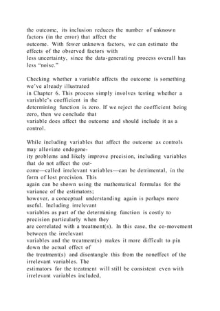the outcome, its inclusion reduces the number of unknown
factors (in the error) that affect the
outcome. With fewer unknown factors, we can estimate the
effects of the observed factors with
less uncertainty, since the data-generating process overall has
less “noise.”
Checking whether a variable affects the outcome is something
we’ve already illustrated
in Chapter 6. This process simply involves testing whether a
variable’s coefficient in the
determining function is zero. If we reject the coefficient being
zero, then we conclude that
variable does affect the outcome and should include it as a
control.
While including variables that affect the outcome as controls
may alleviate endogene-
ity problems and likely improve precision, including variables
that do not affect the out-
come—called irrelevant variables—can be detrimental, in the
form of lost precision. This
again can be shown using the mathematical formulas for the
variance of the estimators;
however, a conceptual understanding again is perhaps more
useful. Including irrelevant
variables as part of the determining function is costly to
precision particularly when they
are correlated with a treatment(s). In this case, the co-movement
between the irrelevant
variables and the treatment(s) makes it more difficult to pin
down the actual effect of
the treatment(s) and disentangle this from the noneffect of the
irrelevant variables. The
estimators for the treatment will still be consistent even with
irrelevant variables included,
 