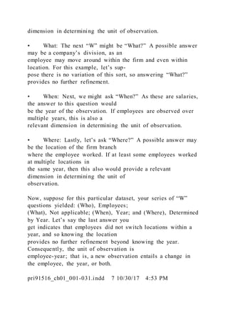 dimension in determining the unit of observation.
• What: The next “W” might be “What?” A possible answer
may be a company’s division, as an
employee may move around within the firm and even within
location. For this example, let’s sup-
pose there is no variation of this sort, so answering “What?”
provides no further refinement.
• When: Next, we might ask “When?” As these are salaries,
the answer to this question would
be the year of the observation. If employees are observed over
multiple years, this is also a
relevant dimension in determining the unit of observation.
• Where: Lastly, let’s ask “Where?” A possible answer may
be the location of the firm branch
where the employee worked. If at least some employees worked
at multiple locations in
the same year, then this also would provide a relevant
dimension in determining the unit of
observation.
Now, suppose for this particular dataset, your series of “W”
questions yielded: (Who), Employees;
(What), Not applicable; (When), Year; and (Where), Determined
by Year. Let’s say the last answer you
get indicates that employees did not switch locations within a
year, and so knowing the location
provides no further refinement beyond knowing the year.
Consequently, the unit of observation is
employee-year; that is, a new observation entails a change in
the employee, the year, or both.
pri91516_ch01_001-031.indd 7 10/30/17 4:53 PM
 
