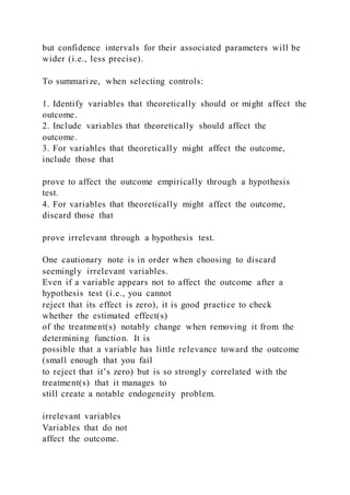but confidence intervals for their associated parameters will be
wider (i.e., less precise).
To summarize, when selecting controls:
1. Identify variables that theoretically should or might affect the
outcome.
2. Include variables that theoretically should affect the
outcome.
3. For variables that theoretically might affect the outcome,
include those that
prove to affect the outcome empirically through a hypothesis
test.
4. For variables that theoretically might affect the outcome,
discard those that
prove irrelevant through a hypothesis test.
One cautionary note is in order when choosing to discard
seemingly irrelevant variables.
Even if a variable appears not to affect the outcome after a
hypothesis test (i.e., you cannot
reject that its effect is zero), it is good practice to check
whether the estimated effect(s)
of the treatment(s) notably change when removing it from the
determining function. It is
possible that a variable has little relevance toward the outcome
(small enough that you fail
to reject that it’s zero) but is so strongly correlated with the
treatment(s) that it manages to
still create a notable endogeneity problem.
irrelevant variables
Variables that do not
affect the outcome.
 