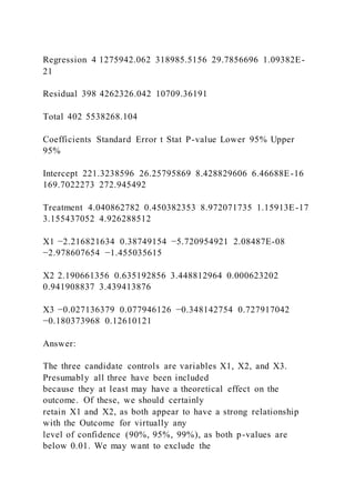 Regression 4 1275942.062 318985.5156 29.7856696 1.09382E-
21
Residual 398 4262326.042 10709.36191
Total 402 5538268.104
Coefficients Standard Error t Stat P-value Lower 95% Upper
95%
Intercept 221.3238596 26.25795869 8.428829606 6.46688E-16
169.7022273 272.945492
Treatment 4.040862782 0.450382353 8.972071735 1.15913E-17
3.155437052 4.926288512
X1 −2.216821634 0.38749154 −5.720954921 2.08487E-08
−2.978607654 −1.455035615
X2 2.190661356 0.635192856 3.448812964 0.000623202
0.941908837 3.439413876
X3 −0.027136379 0.077946126 −0.348142754 0.727917042
−0.180373968 0.12610121
Answer:
The three candidate controls are variables X1, X2, and X3.
Presumably all three have been included
because they at least may have a theoretical effect on the
outcome. Of these, we should certainly
retain X1 and X2, as both appear to have a strong relationship
with the Outcome for virtually any
level of confidence (90%, 95%, 99%), as both p-values are
below 0.01. We may want to exclude the
 