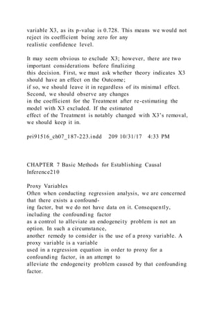 variable X3, as its p-value is 0.728. This means we would not
reject its coefficient being zero for any
realistic confidence level.
It may seem obvious to exclude X3; however, there are two
important considerations before finalizing
this decision. First, we must ask whether theory indicates X3
should have an effect on the Outcome;
if so, we should leave it in regardless of its minimal effect.
Second, we should observe any changes
in the coefficient for the Treatment after re-estimating the
model with X3 excluded. If the estimated
effect of the Treatment is notably changed with X3’s removal,
we should keep it in.
pri91516_ch07_187-223.indd 209 10/31/17 4:33 PM
CHAPTER 7 Basic Methods for Establishing Causal
Inference210
Proxy Variables
Often when conducting regression analysis, we are concerned
that there exists a confound-
ing factor, but we do not have data on it. Consequently,
including the confounding factor
as a control to alleviate an endogeneity problem is not an
option. In such a circumstance,
another remedy to consider is the use of a proxy variable. A
proxy variable is a variable
used in a regression equation in order to proxy for a
confounding factor, in an attempt to
alleviate the endogeneity problem caused by that confounding
factor.
 
