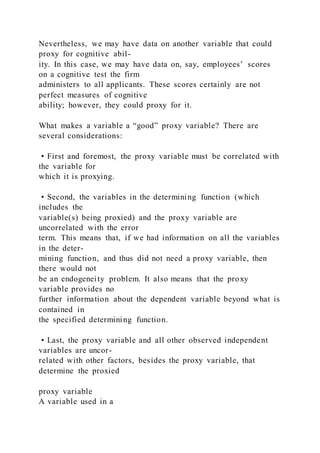Nevertheless, we may have data on another variable that could
proxy for cognitive abil-
ity. In this case, we may have data on, say, employees’ scores
on a cognitive test the firm
administers to all applicants. These scores certainly are not
perfect measures of cognitive
ability; however, they could proxy for it.
What makes a variable a “good” proxy variable? There are
several considerations:
• First and foremost, the proxy variable must be correlated with
the variable for
which it is proxying.
• Second, the variables in the determining function (which
includes the
variable(s) being proxied) and the proxy variable are
uncorrelated with the error
term. This means that, if we had information on all the variables
in the deter-
mining function, and thus did not need a proxy variable, then
there would not
be an endogeneity problem. It also means that the proxy
variable provides no
further information about the dependent variable beyond what is
contained in
the specified determining function.
• Last, the proxy variable and all other observed independent
variables are uncor-
related with other factors, besides the proxy variable, that
determine the proxied
proxy variable
A variable used in a
 