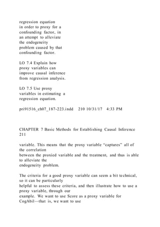 regression equation
in order to proxy for a
confounding factor, in
an attempt to alleviate
the endogeneity
problem caused by that
confounding factor.
LO 7.4 Explain how
proxy variables can
improve causal inference
from regression analysis.
LO 7.5 Use proxy
variables in estimating a
regression equation.
pri91516_ch07_187-223.indd 210 10/31/17 4:33 PM
CHAPTER 7 Basic Methods for Establishing Causal Inference
211
variable. This means that the proxy variable “captures” all of
the correlation
between the proxied variable and the treatment, and thus is able
to alleviate the
endogeneity problem.
The criteria for a good proxy variable can seem a bit technical,
so it can be particularly
helpful to assess these criteria, and then illustrate how to use a
proxy variable, through our
example. We want to use Score as a proxy variable for
CogAbil—that is, we want to use
 