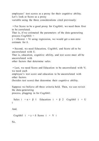 employees’ test scores as a proxy for their cognitive ability.
Let’s look at Score as a proxy
variable using the three considerations cited previously:
• For Score to be a good proxy for CogAbil, we need them first
to be correlated.
That is, if we estimated the parameters of the data-generating
process CogAbili =
γ + δScorei + Vi using regression, we would get a non-zero
estimate for δ.
• Second, we need Education, CogAbil, and Score all to be
uncorrelated with U.
That is, education, cognitive ability, and test score must all be
uncorrelated with
other factors that determine sales.
• Last, we need Score and Education to be uncorrelated with V;
we need each
employee’s test score and education to be uncorrelated with
other factors
(besides test score) that determine their cognitive ability.
Suppose we believe all three criteria hold. Then, we can revisit
the data-generating
process, plugging in for CogAbil:
Sales i = α + β 1   Education i + β 2   CogAbil i + U
i
And,
CogAbil i = γ + δ  Score i + V i
So,
 