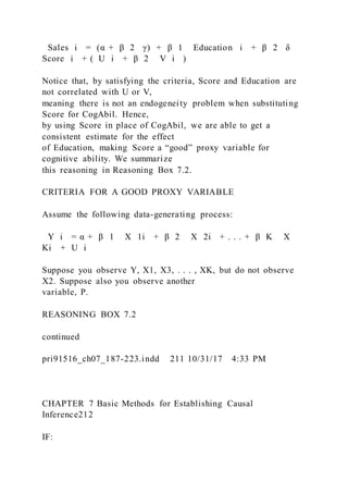 Sales i = (α + β 2  γ) + β 1   Education i + β 2  δ 
Score i + (  U i + β 2   V i  )
Notice that, by satisfying the criteria, Score and Education are
not correlated with U or V,
meaning there is not an endogeneity problem when substituting
Score for CogAbil. Hence,
by using Score in place of CogAbil, we are able to get a
consistent estimate for the effect
of Education, making Score a “good” proxy variable for
cognitive ability. We summarize
this reasoning in Reasoning Box 7.2.
CRITERIA FOR A GOOD PROXY VARIABLE
Assume the following data-generating process:
Y i = α + β 1   X 1i + β 2   X 2i + . . . + β K   X
Ki + U i
Suppose you observe Y, X1, X3, . . . , XK, but do not observe
X2. Suppose also you observe another
variable, P.
REASONING BOX 7.2
continued
pri91516_ch07_187-223.indd 211 10/31/17 4:33 PM
CHAPTER 7 Basic Methods for Establishing Causal
Inference212
IF:
 
