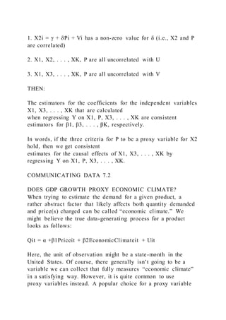 1. X2i = γ + δPi + Vi has a non-zero value for δ (i.e., X2 and P
are correlated)
2. X1, X2, . . . , XK, P are all uncorrelated with U
3. X1, X3, . . . , XK, P are all uncorrelated with V
THEN:
The estimators for the coefficients for the independent variables
X1, X3, . . . , XK that are calculated
when regressing Y on X1, P, X3, . . . , XK are consistent
estimators for β1, β3, . . . , βK, respectively.
In words, if the three criteria for P to be a proxy variable for X2
hold, then we get consistent
estimates for the causal effects of X1, X3, . . . , XK by
regressing Y on X1, P, X3, . . . , XK.
COMMUNICATING DATA 7.2
DOES GDP GROWTH PROXY ECONOMIC CLIMATE?
When trying to estimate the demand for a given product, a
rather abstract factor that likely affects both quantity demanded
and price(s) charged can be called “economic climate.” We
might believe the true data-generating process for a product
looks as follows:
Qit = α +β1Priceit + β2EconomicClimateit + Uit
Here, the unit of observation might be a state-month in the
United States. Of course, there generally isn’t going to be a
variable we can collect that fully measures “economic climate”
in a satisfying way. However, it is quite common to use
proxy variables instead. A popular choice for a proxy variable
 